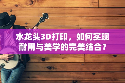 水龙头3D打印，如何实现耐用与美学的完美结合？