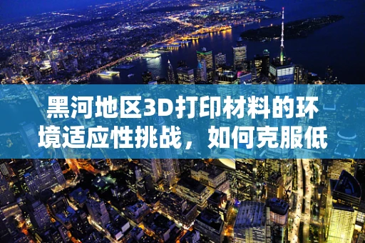 黑河地区3D打印材料的环境适应性挑战，如何克服低温与高辐射的双重考验？