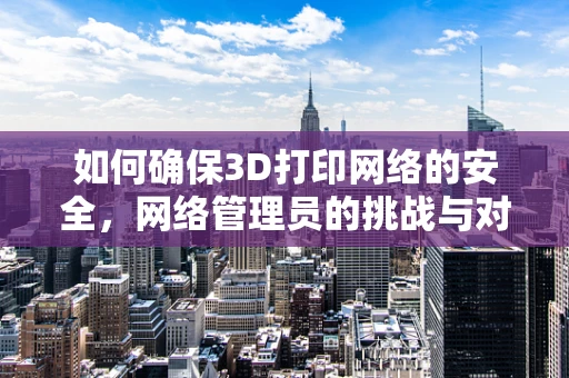 如何确保3D打印网络的安全，网络管理员的挑战与对策？