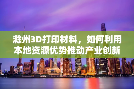 滁州3D打印材料，如何利用本地资源优势推动产业创新？