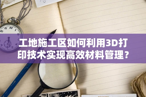 工地施工区如何利用3D打印技术实现高效材料管理？