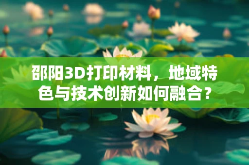 邵阳3D打印材料，地域特色与技术创新如何融合？