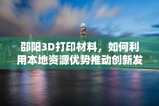 邵阳3D打印材料，如何利用本地资源优势推动创新发展？