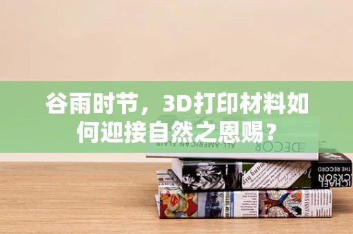 谷雨时节，3D打印材料如何迎接自然之恩赐？