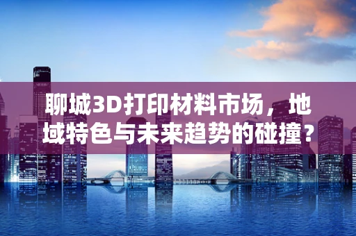 聊城3D打印材料市场，地域特色与未来趋势的碰撞？