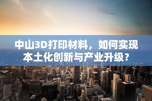 中山3D打印材料，如何实现本土化创新与产业升级？