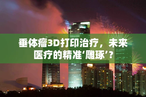 垂体瘤3D打印治疗，未来医疗的精准‘雕琢’？