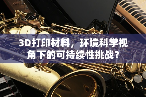3D打印材料，环境科学视角下的可持续性挑战？