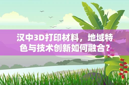 汉中3D打印材料，地域特色与技术创新如何融合？