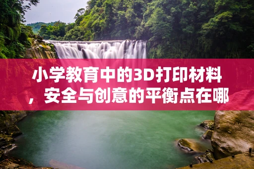 小学教育中的3D打印材料，安全与创意的平衡点在哪里？