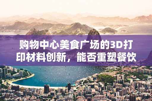 购物中心美食广场的3D打印材料创新，能否重塑餐饮体验的未来？