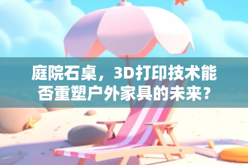 庭院石桌，3D打印技术能否重塑户外家具的未来？