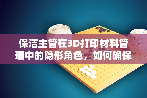 保洁主管在3D打印材料管理中的隐形角色，如何确保材料清洁与安全？