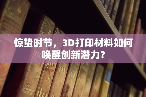 惊蛰时节，3D打印材料如何唤醒创新潜力？