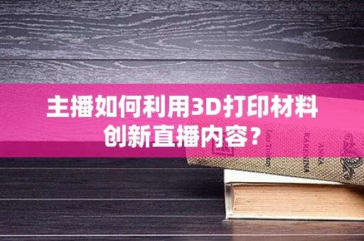 主播如何利用3D打印材料创新直播内容？