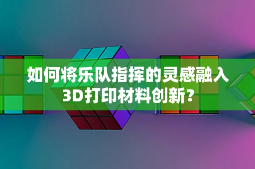 如何将乐队指挥的灵感融入3D打印材料创新？