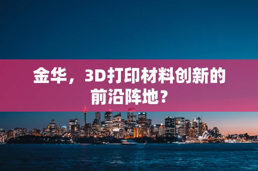金华，3D打印材料创新的前沿阵地？