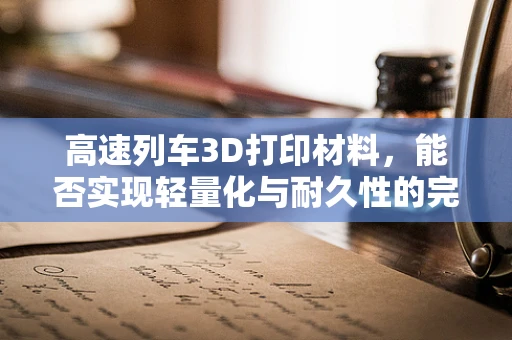高速列车3D打印材料，能否实现轻量化与耐久性的完美结合？