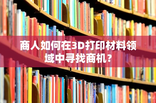 商人如何在3D打印材料领域中寻找商机？