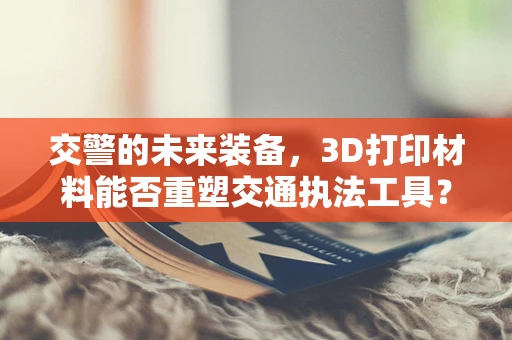 交警的未来装备，3D打印材料能否重塑交通执法工具？