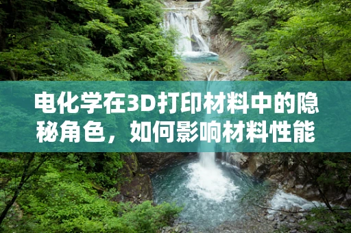 电化学在3D打印材料中的隐秘角色，如何影响材料性能？