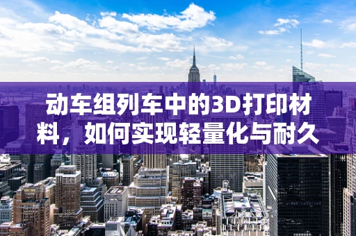 动车组列车中的3D打印材料，如何实现轻量化与耐久性的完美结合？
