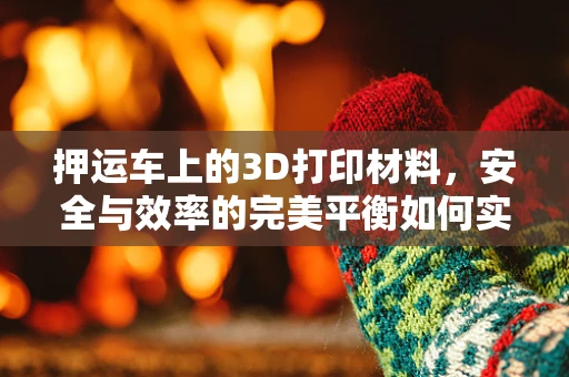 押运车上的3D打印材料，安全与效率的完美平衡如何实现？