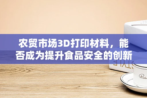 农贸市场3D打印材料，能否成为提升食品安全的创新之选？