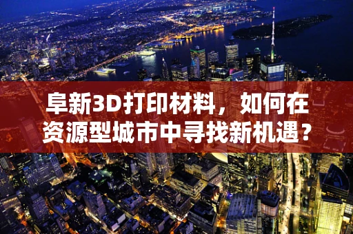 阜新3D打印材料，如何在资源型城市中寻找新机遇？