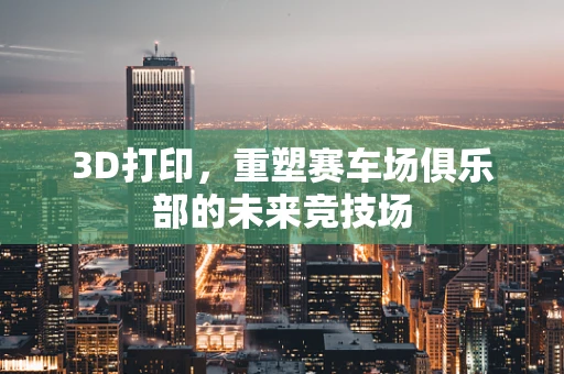 3D打印，重塑赛车场俱乐部的未来竞技场