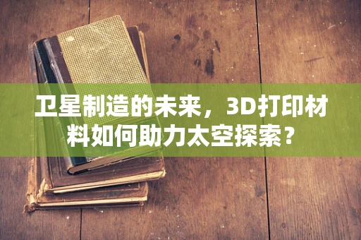 卫星制造的未来，3D打印材料如何助力太空探索？