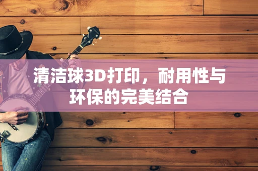 清洁球3D打印，耐用性与环保的完美结合