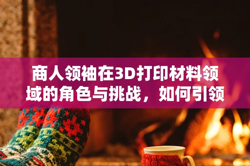 商人领袖在3D打印材料领域的角色与挑战，如何引领创新与市场融合？