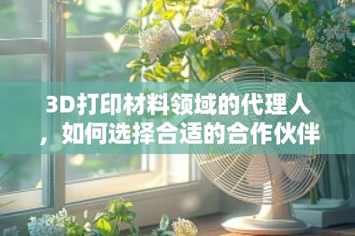 3D打印材料领域的代理人，如何选择合适的合作伙伴？
