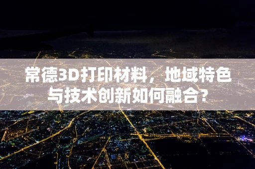 常德3D打印材料，地域特色与技术创新如何融合？
