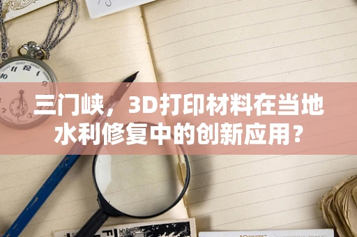 三门峡，3D打印材料在当地水利修复中的创新应用？