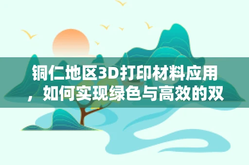 铜仁地区3D打印材料应用，如何实现绿色与高效的双重突破？