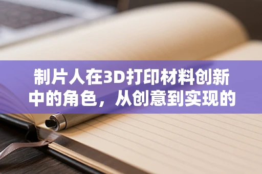 制片人在3D打印材料创新中的角色，从创意到实现的桥梁