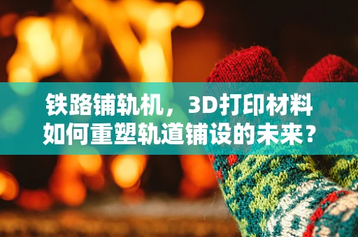 铁路铺轨机，3D打印材料如何重塑轨道铺设的未来？