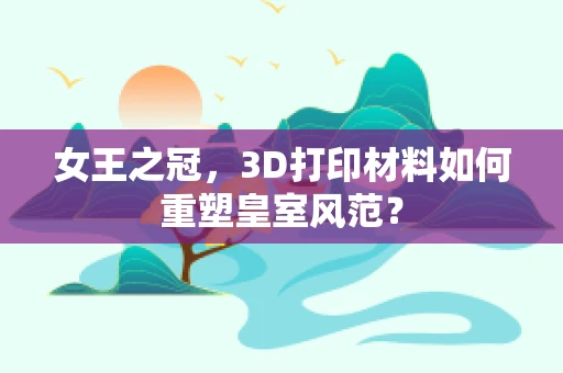 女王之冠，3D打印材料如何重塑皇室风范？