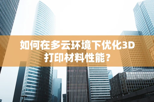 如何在多云环境下优化3D打印材料性能？