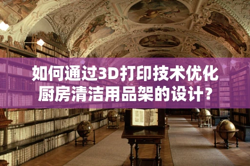 如何通过3D打印技术优化厨房清洁用品架的设计？