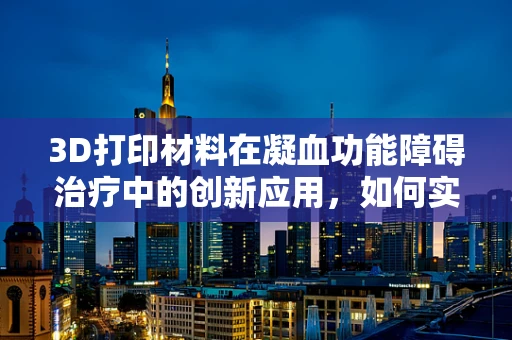 3D打印材料在凝血功能障碍治疗中的创新应用，如何实现精准治疗？
