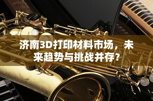 济南3D打印材料市场，未来趋势与挑战并存？