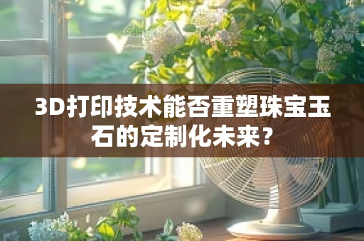 3D打印技术能否重塑珠宝玉石的定制化未来？
