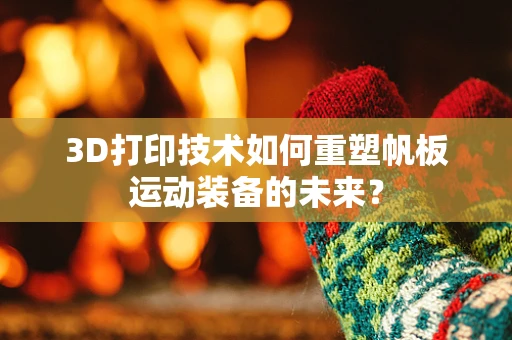 3D打印技术如何重塑帆板运动装备的未来？