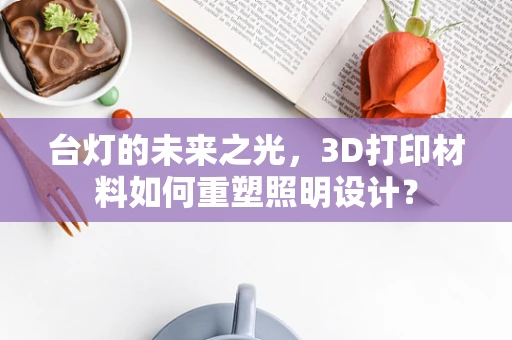 台灯的未来之光，3D打印材料如何重塑照明设计？