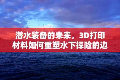 潜水装备的未来，3D打印材料如何重塑水下探险的边界？
