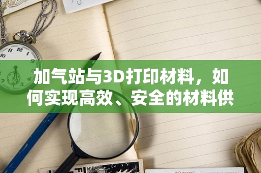 加气站与3D打印材料，如何实现高效、安全的材料供应？