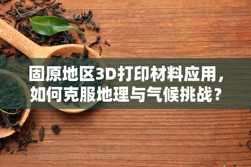 固原地区3D打印材料应用，如何克服地理与气候挑战？